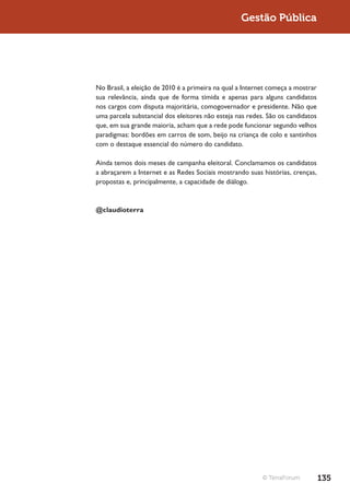 Gestão Pública




No Brasil, a eleição de 2010 é a primeira na qual a Internet começa a mostrar
sua relevância, ainda que de forma tímida e apenas para alguns candidatos
nos cargos com disputa majoritária, comogovernador e presidente. Não que
uma parcela substancial dos eleitores não esteja nas redes. São os candidatos
que, em sua grande maioria, acham que a rede pode funcionar segundo velhos
paradigmas: bordões em carros de som, beijo na criança de colo e santinhos
com o destaque essencial do número do candidato.

Ainda temos dois meses de campanha eleitoral. Conclamamos os candidatos
a abraçarem a Internet e as Redes Sociais mostrando suas histórias, crenças,
propostas e, principalmente, a capacidade de diálogo.



@claudioterra




                                                          © TerraForum          135
 
