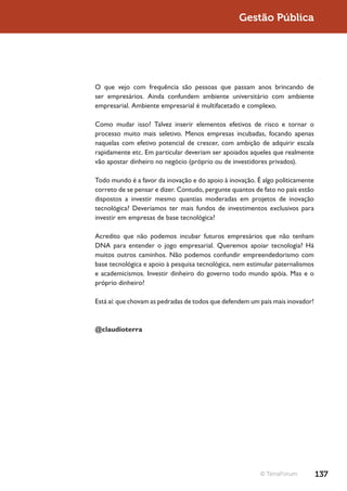 Gestão Pública




O que vejo com frequência são pessoas que passam anos brincando de
ser empresários. Ainda confundem ambiente universitário com ambiente
empresarial. Ambiente empresarial é multifacetado e complexo.

Como mudar isso? Talvez inserir elementos efetivos de risco e tornar o
processo muito mais seletivo. Menos empresas incubadas, focando apenas
naquelas com efetivo potencial de crescer, com ambição de adquirir escala
rapidamente etc. Em particular deveriam ser apoiados aqueles que realmente
vão apostar dinheiro no negócio (próprio ou de investidores privados).

Todo mundo é a favor da inovação e do apoio à inovação. É algo politicamente
correto de se pensar e dizer. Contudo, pergunte quantos de fato no país estão
dispostos a investir mesmo quantias moderadas em projetos de inovação
tecnológica? Deveríamos ter mais fundos de investimentos exclusivos para
investir em empresas de base tecnológica?

Acredito que não podemos incubar futuros empresários que não tenham
DNA para entender o jogo empresarial. Queremos apoiar tecnologia? Há
muitos outros caminhos. Não podemos confundir empreendedorismo com
base tecnológica e apoio à pesquisa tecnológica, nem estimular paternalismos
e academicismos. Investir dinheiro do governo todo mundo apóia. Mas e o
próprio dinheiro?

Está aí: que chovam as pedradas de todos que defendem um país mais inovador!



@claudioterra




                                                          © TerraForum          137
 