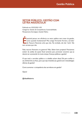 Gestão Pública




SETOR PÚBLICO: GESTÃO COM
LETRA MAIÚSCULA!
Publicado em: 03.03.2010 11:05
Categorias: Gestão de Competências; Sustentabilidade;
Planejamento Estratégico; Gestão Pública




É
     possível pensar em eficiência no setor público sem tratar da gestão,
     como questão fundamental? Meu amigo Fernando Ferreira, servidor
     do Tesouro Nacional, acha que não. Na verdade, ele não “acha”. Ele
tem certeza que não.

Falta recurso financeiro no governo? Não, faltam bons projetos! Precisamos
evoluir da análise de ajuste fiscal somente para promover encontro que já
deveria ter acontecido há muito tempo: finanças públicas e gestão!

O que você, o servidor público e o cidadão acham disso? Dá para confiar o
seu dinheirinho ao fisco, para que seja investido (ou gasto?) sem metodologias
efetivas de gestão?

Como aumentar a competência dos servidores em gestão?

Opine!



@claudioterra




                                                          © TerraForum           138
 