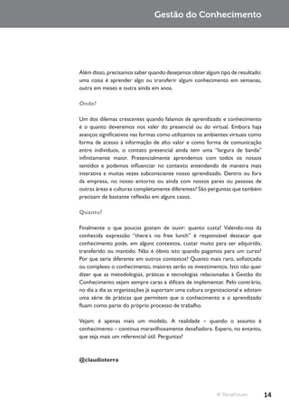 Gestão do Conhecimento




Além disso, precisamos saber quando desejamos obter algum tipo de resultado:
uma coisa é aprender algo ou transferir algum conhecimento em semanas,
outra em meses e outra ainda em anos.

Onde?

Um dos dilemas crescentes quando falamos de aprendizado e conhecimento
é o quanto deveremos nos valer do presencial ou do virtual. Embora haja
avanços significativos nas formas como utilizamos os ambientes virtuais como
forma de acesso à informação de alto valor e como forma de comunicação
entre indivíduos, o contato presencial ainda tem uma “largura de banda”
infinitamente maior. Presencialmente aprendemos com todos os nossos
sentidos e podemos influenciar no contexto entendendo de maneira mais
interativa e muitas vezes subconsciente nosso aprendizado. Dentro ou fora
da empresa, no nosso entorno ou ainda com nossos pares ou pessoas de
outras áreas e culturas completamente diferentes? São perguntas que também
precisam de bastante reflexão em alguns casos.

Quanto?

Finalmente o que poucos gostam de ouvir: quanto custa? Valendo-nos da
conhecida expressão “there´s no free lunch” é responsável destacar que
conhecimento pode, em alguns contextos, custar muito para ser adquirido,
transferido ou mantido. Não é óbvio isto quando pagamos para um curso?
Por que seria diferente em outros contextos? Quanto mais raro, sofisticado
ou complexo o conhecimento, maiores serão os investimentos. Isto não quer
dizer que as metodologias, práticas e tecnologias relacionadas à Gestão do
Conhecimento sejam sempre caras e difíceis de implementar. Pelo contrário,
no dia a dia as organizações já suportam uma cultura organizacional e adotam
uma série de práticas que permitem que o conhecimento e o aprendizado
fluam como parte do próprio processo de trabalho.

Vejam: é apenas mais um modelo. A realidade – quando o assunto é
conhecimento – continua maravilhosamente desafiadora. Espero, no entanto,
que seja mais um referencial útil. Perguntas?



@claudioterra




                                                         © TerraForum          14
 