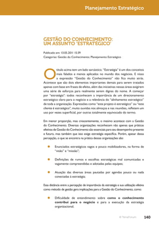 Planejamento Estratégico




GESTÃO DO CONHECIMENTO:
UM ASSUNTO ‘ESTRATÉGICO’
Publicado em: 13.05.2011 15:39
Categorias: Gestão do Conhecimento; Planejamento Estratégico




O
           título acima tem um lado sarcástico. “Estratégia” é um dos conceitos
           mais falados e menos aplicados no mundo dos negócios. E nisso
           a expressão “Gestão do Conhecimento” não fica muito atrás.
Acontece que são dois elementos importantes demais para serem tratados
apenas com base em frases de efeito, além das iniciativas nessas áreas exigirem
uma série de esforços para realmente serem dignas do nome. A começar
por “estratégia”: todos reconhecem a importância de um direcionamento
estratégico claro para o negócio e a relevância do “alinhamento estratégico”
de toda a organização. Expressões como “este projeto é estratégico” ou “este
cliente é estratégico”, muito ouvidas nos almoços e nas reuniões, refletem um
uso por vezes superficial, por outras totalmente equivocado do termo.

Em menor proporção, mas crescentemente, o mesmo acontece com a Gestão
do Conhecimento. Diversas organizações reconhecem não apenas que práticas
efetivas de Gestão do Conhecimento são essenciais para seu desempenho presente
e futuro, mas também que isso exige estratégia específica. Porém, apesar dessa
percepção, o que se encontra na prática dessas organizações são:

   ¥¥ Enunciados estratégicos vagos e pouco mobilizadores, na forma de
      “visão” e “missão”;

   ¥¥ Definições de rumos e escolhas estratégicas mal comunicadas e
      vagamente compreendidas e adotadas pelas equipes;

   ¥¥ Atuação das diversas áreas pautadas por agendas pouco ou nada
      conectadas à estratégia;

Essa distância entre a percepção de importância da estratégia e sua utilização efetiva
como método de gestão gera implicações para a Gestão do Conhecimento, como:

   ¥¥ Dificuldade de entendimento sobre como o conhecimento
      contribui para o negócio e para a execução da estratégia
      organizacional;


                                                                © TerraForum             140
 