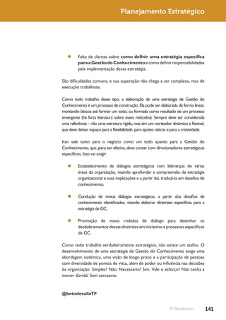 Planejamento Estratégico




   ¥¥ Falta de clareza sobre como definir uma estratégia específica
      para a Gestão do Conhecimento e como definir responsabilidades
      pela implementação dessa estratégia.

São dificuldades comuns, e sua superação não chega a ser complexa, mas de
execução trabalhosa.

Como todo trabalho desse tipo, a elaboração de uma estratégia de Gestão do
Conhecimento é um processo de construção. Ela pode ser elaborada de forma linear,
montando blocos até formar um todo; ou formada como resultado de um processo
emergente (há farta literatura sobre esses métodos). Sempre deve ser considerada
uma referência – não uma estrutura rígida, mas sim um norteador dinâmico e flexível,
que deve deixar espaço para a flexibilidade, para ajustes táticos e para a criatividade.

Isso vale tanto para o negócio como um todo quanto para a Gestão do
Conhecimento, que, para ser efetiva, deve contar com direcionadores estratégicos
específicos. Isso vai exigir:

   ¥¥ Estabelecimento de diálogos estratégicos com lideranças de várias
      áreas da organização, visando aprofundar a compreensão da estratégia
      organizacional e suas implicações e a partir daí, traduzi-la em desafios de
      conhecimento;

   ¥¥ Condução de novos diálogos estratégicos, a partir dos desafios de
      conhecimento identificados, visando elaborar diretrizes específicas para a
      estratégia de GC;

   ¥¥ Promoção de novas rodadas de diálogo para desenhar os
      desdobramentos dessas diretrizes em iniciativas e processos específicos
      de GC.

Como todo trabalho verdadeiramente estratégico, não existe um atalho. O
desenvolvimento de uma estratégia de Gestão do Conhecimento exige uma
abordagem sistêmica, uma visão de longo prazo e a participação de pessoas
com diversidade de pontos de vista, além de poder ou influência nas decisões
da organização. Simples? Não. Necessário? Sim. Vale o esforço? Não tenha a
menor dúvida! Sem sarcasmo.



@betodovalleTF


                                                                  © TerraForum             141
 