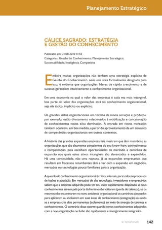 Planejamento Estratégico




CÁLICE SAGRADO: ESTRATÉGIA
E GESTÃO DO CONHECIMENTO
Publicado em: 21.08.2010 11:55
Categorias: Gestão do Conhecimento; Planejamento Estratégico;
Sustentabilidade; Inteligência Competitiva




E
      mbora muitas organizações não tenham uma estratégia explícita de
      Gestão do Conhecimento, nem uma área formalmente designada para
      isso, é evidente que organizações líderes de rápido crescimento e de
sucesso gerenciam intuitivamente o conhecimento organizacional.

Em uma economia na qual o valor das empresas é cada vez mais intangível,
boa parte do valor das organizações está no conhecimento organizacional,
seja ele tácito, implícito ou explícito.

Os grandes saltos organizacionais em termos de novos serviços e produtos,
por exemplo, estão diretamento relacionados à mobilização e concatenação
de conhecimentos novos e/ou dominados. A entrada em novos mercados
também ocorrem, em boa medida, a partir do aproveitamento de um conjunto
de competências organizacionais em outros contextos.

A história das grandes expansões empresariais mostram que têm mais êxito as
organizações que são altamente conscientes do seu know-how, conhecimento
e competências, pois escolhem oportunidades de mercado e caminhos de
expansão nos quais estes ativos intangíveis são alavancados e expandidos.
Há uma continuidade, não uma ruptura. Já as expansões empresariais que
resultam em fracassos retumbantes têm a ver com a expansão em negócios,
mercados ou tecnologias pouco familiares para a organização.

A questão do conhecimento organizacional é crítica, ademais, para todos os processos
de fusões e aquisição. Em mercados de alta tecnologia, investidores e empresários
sabem que a empresa adquirida pode ter seu valor rapidamente dilapidado se seus
conhecimentos saírem pela porta da frente e não voltarem (perda de talentos), se os
mesmos não encontrarem no novo ambiente organizacional os caminhos adequados
para aplicarem ou evoluírem em suas áreas de conhecimento (estagnação) ou ainda
se a empresa cria silos permanentes (isolamento) ao invés de sinergia de talentos e
conhecimentos. O contrário disso ocorre quando novos conhecimentos adquiridos
com a nova organização ou fusão são rapidamente e sinergicamente integrados.


                                                               © TerraForum            142
 