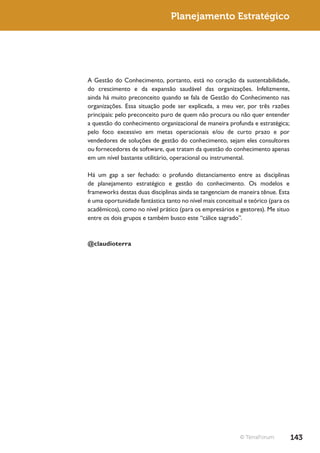 Planejamento Estratégico




A Gestão do Conhecimento, portanto, está no coração da sustentabilidade,
do crescimento e da expansão saudável das organizações. Infelizmente,
ainda há muito preconceito quando se fala de Gestão do Conhecimento nas
organizações. Essa situação pode ser explicada, a meu ver, por três razões
principais: pelo preconceito puro de quem não procura ou não quer entender
a questão do conhecimento organizacional de maneira profunda e estratégica;
pelo foco excessivo em metas operacionais e/ou de curto prazo e por
vendedores de soluções de gestão do conhecimento, sejam eles consultores
ou fornecedores de software, que tratam da questão do conhecimento apenas
em um nível bastante utilitário, operacional ou instrumental.

Há um gap a ser fechado: o profundo distanciamento entre as disciplinas
de planejamento estratégico e gestão do conhecimento. Os modelos e
frameworks destas duas disciplinas ainda se tangenciam de maneira tênue. Esta
é uma oportunidade fantástica tanto no nível mais conceitual e teórico (para os
acadêmicos), como no nível prático (para os empresários e gestores). Me situo
entre os dois grupos e também busco este “cálice sagrado”.



@claudioterra




                                                           © TerraForum           143
 
