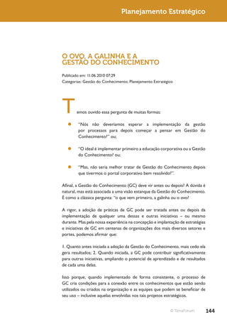 Planejamento Estratégico




O OVO, A GALINHA E A
GESTÃO DO CONHECIMENTO
Publicado em: 11.06.2010 07:29
Categorias: Gestão do Conhecimento; Planejamento Estratégico




T      emos ouvido essa pergunta de muitas formas:

  ¥¥ “Nós não deveríamos esperar a implementação da gestão
     por processos para depois começar a pensar em Gestão do
     Conhecimento?” ou;

  ¥¥ “O ideal é implementar primeiro a educação corporativa ou a Gestão
     do Conhecimento? ou;

  ¥¥ “Mas, não seria melhor tratar de Gestão do Conhecimento depois
     que tivermos o portal corporativo bem resolvido?”.

Afinal, a Gestão do Conhecimento (GC) deve vir antes ou depois? A dúvida é
natural, mas está associada a uma visão estanque da Gestão do Conhecimento.
É como a clássica pergunta: “o que vem primeiro, a galinha ou o ovo?

A rigor, a adoção de práticas de GC pode ser tratada antes ou depois da
implementação de qualquer uma dessas e outras iniciativas – ou mesmo
durante. Mas pela nossa experiência na concepção e implantação de estratégias
e iniciativas de GC em centenas de organizações dos mais diversos setores e
portes, podemos afirmar que:

1. Quanto antes iniciada a adoção da Gestão do Conhecimento, mais cedo ela
gera resultados; 2. Quando iniciada, a GC pode contribuir significativamente
para outras iniciativas, ampliando o potencial de aprendizado e de resultados
de cada uma delas.

Isso porque, quando implementado de forma consistente, o processo de
GC cria condições para a conexão entre os conhecimentos que estão sendo
utilizados ou criados na organização e as equipes que podem se beneficiar de
seu uso – inclusive aquelas envolvidas nos tais projetos estratégicos.


                                                          © TerraForum          144
 