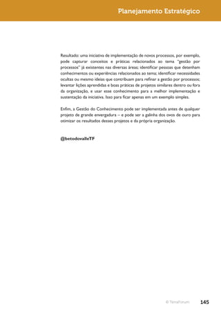 Planejamento Estratégico




Resultado: uma iniciativa de implementação de novos processos, por exemplo,
pode capturar conceitos e práticas relacionados ao tema “gestão por
processos” já existentes nas diversas áreas; identificar pessoas que detenham
conhecimentos ou experiências relacionados ao tema; identificar necessidades
ocultas ou mesmo ideias que contribuam para refinar a gestão por processos;
levantar lições aprendidas e boas práticas de projetos similares dentro ou fora
da organização, e usar esse conhecimento para a melhor implementação e
sustentação da iniciativa. Isso para ficar apenas em um exemplo simples.

Enfim, a Gestão do Conhecimento pode ser implementada antes de qualquer
projeto de grande envergadura – e pode ser a galinha dos ovos de ouro para
otimizar os resultados desses projetos e da própria organização.



@betodovalleTF




                                                           © TerraForum           145
 