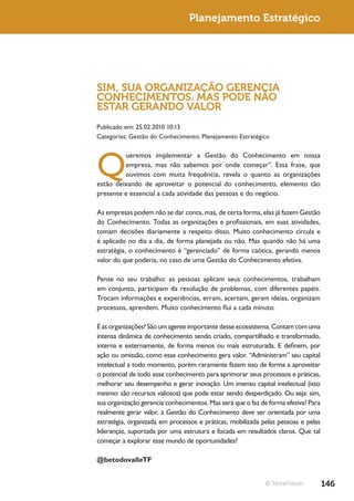 Planejamento Estratégico




SIM, SUA ORGANIZAÇÃO GERENCIA
CONHECIMENTOS. MAS PODE NÃO
ESTAR GERANDO VALOR
Publicado em: 25.02.2010 10:13
Categorias: Gestão do Conhecimento; Planejamento Estratégico




Q
         ueremos implementar a Gestão do Conhecimento em nossa
         empresa, mas não sabemos por onde começar”. Essa frase, que
         ouvimos com muita frequência, revela o quanto as organizações
estão deixando de aproveitar o potencial do conhecimento, elemento tão
presente e essencial a cada atividade das pessoas e do negócio.

As empresas podem não se dar conta, mas, de certa forma, elas já fazem Gestão
do Conhecimento. Todas as organizações e profissionais, em suas atividades,
tomam decisões diariamente a respeito disso. Muito conhecimento circula e
é aplicado no dia a dia, de forma planejada ou não. Mas quando não há uma
estratégia, o conhecimento é “gerenciado” de forma caótica, gerando menos
valor do que poderia, no caso de uma Gestão do Conhecimento efetiva.

Pense no seu trabalho: as pessoas aplicam seus conhecimentos, trabalham
em conjunto, participam da resolução de problemas, com diferentes papéis.
Trocam informações e experiências, erram, acertam, geram ideias, organizam
processos, aprendem. Muito conhecimento flui a cada minuto.

E as organizações? São um agente importante desse ecossistema. Contam com uma
intensa dinâmica de conhecimento sendo criado, compartilhado e transformado,
interna e externamente, de forma menos ou mais estruturada. E definem, por
ação ou omissão, como esse conhecimento gera valor. “Administram” seu capital
intelectual a todo momento, porém raramente fazem isso de forma a aproveitar
o potencial de todo esse conhecimento para aprimorar seus processos e práticas,
melhorar seu desempenho e gerar inovação. Um imenso capital intelectual (isso
mesmo: são recursos valiosos) que pode estar sendo desperdiçado. Ou seja: sim,
sua organização gerencia conhecimentos. Mas será que o faz de forma efetiva? Para
realmente gerar valor, a Gestão do Conhecimento deve ser orientada por uma
estratégia, organizada em processos e práticas, mobilizada pelas pessoas e pelas
lideranças, suportada por uma estrutura e focada em resultados claros. Que tal
começar a explorar esse mundo de oportunidades?

@betodovalleTF


                                                             © TerraForum           146
 