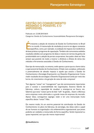 Planejamento Estratégico




GESTÃO DO CONHECIMENTO
MEDINDO O POSSÍVEL E O
IMPOSSÍVEL
Publicado em: 22.08.2010 06:01
Categorias: Gestão do Conhecimento; Sustentabilidade; Planejamento Estratégico




É
      crescente a adoção de iniciativas de Gestão do Conhecimento no Brasil
      e no mundo. A mensuração de resultados já ocorre em alguns contextos
      específicos, como, por exemplo, na avaliação do impacto da transferência
de boas práticas e programas de capacitação. Também são comumente avaliados
resultados obtidos com programas de ideias e mesmo em termos de ganhos de
produtividade com a adoção de portais corporativos. Isto pode e deve ser feito
sempre que possível, de modo a mostrar a eficiência e eficácia de vários dos
métodos e ferramentas associadas à Gestão do Conhecimento.

Esse tipo de mensuração, no entanto, avalia apenas a parte que eu chamo tática
e operacional da Gestão do Conhecimento. O lado mais complexo, sofisticado
e potencialmente de elevado impacto é aquele que associa a Gestão do
Conhecimento à Estratégia Empresarial e ao Desenho Organizacional. Como
medir resultados de estratégias e Desenho Organizacional senão por meio dos
lucros, do crescimento e da geração de caixa de toda a empresa?

Tem algumas “coisas” em “management” que são extremamente importantes
para o sucesso e sustentabilidade das organizações. Estamos falando de
liderança, cultura, capacidade de visualizar e antecipar-se ao futuro, etc.
Sabemos que estas “coisas”,parte do lado “soft” da gestão, , fazem a diferença
entre empresas muito admiradas e a grande massa de empresas do mercado.
Apesar disso, conseguimos segregar, isolar e ter uma mensuração muito
específica destas “coisas”? Não.

Do mesmo modo, há um enorme potencial de contribuição da Gestão do
Conhecimento no plano da liderança, da estratégia, das ideias sobre o papel
do ser humano na organização e do ambiente/clima organizacional, que jamais
poderão ser avaliados e mensurados de forma específica. Sendo impossível ou
quase impossível, será que são menos importantes?



@claudioterra


                                                            © TerraForum         147
 