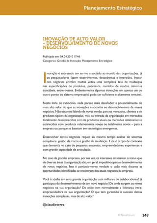 Planejamento Estratégico




INOVAÇÃO DE ALTO VALOR
- DESENVOLVIMENTO DE NOVOS
NEGÓCIOS
Publicado em: 04.04.2010 17:46
Categorias: Gestão de Inovação; Planejamento Estratégico




I
   novação é sobretudo um termo associado ao mundo das organizações. Já
   os pesquisadores fazem experimentos, descobertas e invenções. Inovar
   nos negócios envolve muitas vezes uma complexa teia de mudanças
nas especificações de produtos, processos, modelos de vendas, sistemas
contábeis, entre outros. Evidentemente algumas inovações em apenas um ou
outro ponto do sistema empresarial pode ser suficiente e altamente rentável.

Nesta linha de raciocínio, nada parece mais desafiador e potencialmente de
mais alto valor do que as inovações associadas ao desenvolvimento de novos
negócios. Não estamos falando de novas vendas para os mercados, clientes e de
produtos típicos da organização, mas da entrada da organização em mercados
totalmente desconhecidos com os produtos atuais ou mercados relativamente
conhecidos com produtos relativamente novos ou totalmente novos – para a
empresa ou porque se baseiam em tecnologias emergentes.

Desenvolver novos negócios requer ao mesmo tempo análise de sistemas
complexos, gestão de riscos e gestão de mudanças. Este é o tipo de contexto
que demanda no caso de pequenas empresas, empreendedores experientes e
com grande capacidade de articulação.

No caso de grandes empresas, por sua vez, os interesses em manter o status quo
de diversas áreas da organização são, em geral, impeditivos para o desenvolvimento
de novos negócios. Isto é particularmente verdade o quão mais distante as
oportunidades identificadas se encontram dos atuais negócios da empresa.

Você trabalha em uma grande organização com milhares de colaboradores? Já
participou do desenvolvimento de um novo negócio? De onde surgem os novos
negócios na sua organização? De onde vem normalmente a liderança intra-
empreendedora na sua organização? O que tem garantido o sucesso destas
inovações complexas, mas de alto valor?

@claudioterra


                                                             © TerraForum            148
 