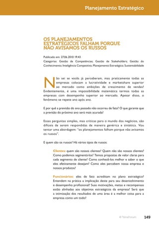 Planejamento Estratégico




OS PLANEJAMENTOS
ESTRATÉGICOS FALHAM PORQUE
NÃO AVISAMOS OS RUSSOS
Publicado em: 27.06.2010 19:43
Categorias: Gestão de Competências; Gestão de Stakeholders; Gestão do
Conhecimento; Inteligência Competitiva; Planejamento Estratégico; Sustentabilidade




N
        ão sei se vocês já perceberam, mas praticamente todas as
        empresas colocam a lucratividade e marketshare superior
        ao mercado como ambições de crescimento de vendas?
Evidentemente, é uma impossibilidade matemática termos todas as
empresas com desempenho superior ao mercado. Apesar disso, o
fenômeno se repete ano após ano.

E por quê a previsão do ano passado não ocorreu de fato? O que garante que
a previsão do próximo ano será mais acurada?

Essas perguntas simples, mas críticas para o mundo dos negócios, são
difíceis de serem respondidas de maneira genérica e sintética. Vou
tentar uma abordagem: “os planejamentos falham porque não avisamos
os russos”.

E quem são os russos? Há vários tipos de russos:

       Clientes: quem são nossos clientes? Quem não são nossos clientes?
       Como podemos segmentá-los? Temos propostas de valor claras para
       cada segmento de cliente? Como conhecê-los melhor e saber o que
       eles efetivamente desejam? Como eles percebem nossa empresa e
       nossos produtos?

       Funcionários: eles de fato acreditam no plano estratégico?
       Entendem na prática a implicação deste para seu desenvolvimento
       e desempenho profissional? Suas motivações, metas e recompensas
       estão alinhadas aos objetivos estratégicos da empresa? Será que
       a otimização dos resultados de uma área é a melhor coisa para a
       empresa como um todo?




                                                             © TerraForum            149
 
