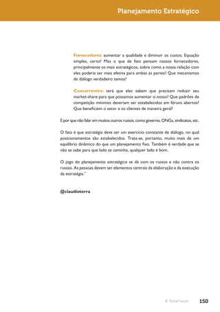 Planejamento Estratégico




       Fornecedores: aumentar a qualidade e diminuir os custos. Equação
       simples, certo? Mas o que de fato pensam nossos fornecedores,
       principalmente os mais estratégicos, sobre como a nossa relação com
       eles poderia ser mais efetiva para ambas as partes? Que mecanismos
       de diálogo verdadeiro temos?

       Concorrentes: será que eles sabem que precisam reduzir seu
       market-share para que possamos aumentar o nosso? Que padrões de
       competição mínimos deveriam ser estabelecidos em fóruns abertos?
       Que beneficiem o setor e os clientes de maneira geral?

E por que não falar em muitos outros russos, como governo, ONGs, sindicatos, etc.

O fato é que estratégia deve ser um exercício constante de diálogo, no qual
posicionamentos são estabelecidos. Trata-se, portanto, muito mais de um
equilíbrio dinâmico do que um planejamento fixo. Também é verdade que se
não se sabe para que lado se caminha, qualquer lado é bom.

O jogo do planejamento estratégico se dá com os russos e não contra os
russos. As pessoas devem ser elementos centrais da elaboração e da execução
da estratégia.”


@claudioterra




                                                             © TerraForum           150
 