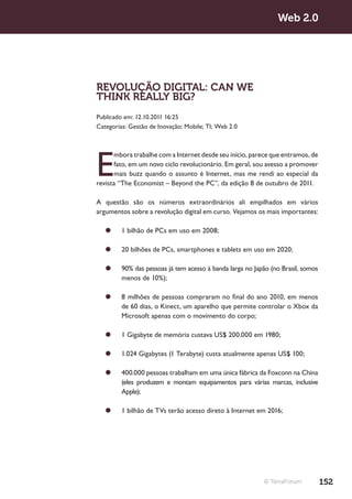 Web 2.0




REVOLUÇÃO DIGITAL: CAN WE
THINK REALLY BIG?
Publicado em: 12.10.2011 16:25
Categorias: Gestão de Inovação; Mobile; TI; Web 2.0




E
      mbora trabalhe com a Internet desde seu início, parece que entramos, de
      fato, em um novo ciclo revolucionário. Em geral, sou avesso a promover
      mais buzz quando o assunto é Internet, mas me rendi ao especial da
revista “The Economist – Beyond the PC”, da edição 8 de outubro de 2011.

A questão são os números extraordinários ali empilhados em vários
argumentos sobre a revolução digital em curso. Vejamos os mais importantes:

   ¥¥ 1 bilhão de PCs em uso em 2008;

   ¥¥ 20 bilhões de PCs, smartphones e tablets em uso em 2020;

   ¥¥ 90% das pessoas já tem acesso à banda larga no Japão (no Brasil, somos
      menos de 10%);

   ¥¥ 8 milhões de pessoas compraram no final do ano 2010, em menos
      de 60 dias, o Kinect, um aparelho que permite controlar o Xbox da
      Microsoft apenas com o movimento do corpo;

   ¥¥ 1 Gigabyte de memória custava US$ 200.000 em 1980;

   ¥¥ 1.024 Gigabytes (1 Terabyte) custa atualmente apenas US$ 100;

   ¥¥ 400.000 pessoas trabalham em uma única fábrica da Foxconn na China
      (eles produzem e montam equipamentos para várias marcas, inclusive
      Apple);

   ¥¥ 1 bilhão de TVs terão acesso direto à Internet em 2016;




                                                          © TerraForum          152
 