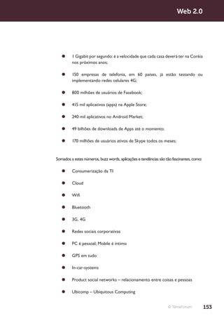 Web 2.0




   ¥¥ 1 Gigabit por segundo: é a velocidade que cada casa deverá ter na Coréia
      nos próximos anos;

   ¥¥ 150 empresas de telefonia, em 60 países, já estão testando ou
      implementando redes celulares 4G;

   ¥¥ 800 milhões de usuários de Facebook;

   ¥¥ 415 mil aplicativos (apps) na Apple Store;

   ¥¥ 240 mil aplicativos no Android Market;

   ¥¥ 49 bilhões de downloads de Apps até o momento;

   ¥¥ 170 milhões de usuários ativos de Skype todos os meses;



Somados a estes números, buzz words, aplicações e tendências são tão fascinantes, como:

   ¥¥ Consumerização da TI

   ¥¥ Cloud

   ¥¥ Wifi

   ¥¥ Bluetooth

   ¥¥ 3G, 4G

   ¥¥ Redes sociais corporativas

   ¥¥ PC é pessoal; Mobile é íntimo

   ¥¥ GPS em tudo

   ¥¥ In-car-systems

   ¥¥ Product social networks – relacionamento entre coisas e pessoas

   ¥¥ Ubicomp – Ubiquitous Computing


                                                                  © TerraForum            153
 