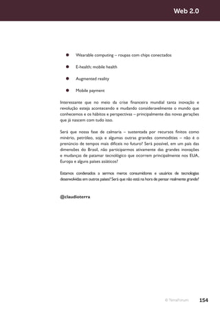 Web 2.0




   ¥¥ Wearable computing – roupas com chips conectados

   ¥¥ E-health; mobile health

   ¥¥ Augmented reality

   ¥¥ Mobile payment

Interessante que no meio da crise financeira mundial tanta inovação e
revolução esteja acontecendo e mudando consideravelmente o mundo que
conhecemos e os hábitos e perspectivas – principalmente das novas gerações
que já nascem com tudo isso.

Será que nossa fase de calmaria – sustentada por recursos finitos como
minério, petróleo, soja e algumas outras grandes commodities – não é o
prenúncio de tempos mais difíceis no futuro? Será possível, em um país das
dimensões do Brasil, não participarmos ativamente das grandes inovações
e mudanças de patamar tecnológico que ocorrem principalmente nos EUA,
Europa e alguns países asiáticos?

Estamos condenados a sermos meros consumidores e usuários de tecnologias
desenvolvidas em outros países? Será que não está na hora de pensar realmente grande?


@claudioterra




                                                                © TerraForum            154
 