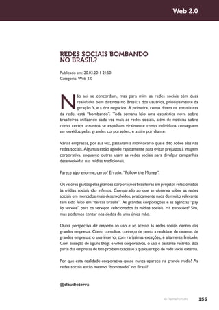 Web 2.0




REDES SOCIAIS BOMBANDO
NO BRASIL?
Publicado em: 20.03.2011 21:50
Categoria: Web 2.0




N
          ão sei se concordam, mas para mim as redes sociais têm duas
          realidades bem distintas no Brasil: a dos usuários, principalmente da
          geração Y, e a dos negócios. A primeira, como dizem os entusiastas
da rede, está “bombando”. Toda semana leio uma estatística nova sobre
brasileiros utilizando cada vez mais as redes sociais, além de notícias sobre
como certos assuntos se espalham viralmente como indivíduos conseguem
ser ouvidos pelas grandes corporações, e assim por diante.

Várias empresas, por sua vez, passaram a monitorar o que é dito sobre elas nas
redes sociais. Algumas estão agindo rapidamente para evitar prejuízos à imagem
corporativa, enquanto outras usam as redes sociais para divulgar campanhas
desenvolvidas nas mídias tradicionais.

Parece algo enorme, certo? Errado. “Follow the Money”.

Os valores gastos pelas grandes corporações brasileiras em projetos relacionados
às mídias sociais são ínfimos. Comparado ao que se observa sobre as redes
sociais em mercados mais desenvolvidos, praticamente nada de muito relevante
tem sido feito em “terras brasilis”. As grandes corporações e as agências “pay
lip service” para os serviços relacionados às mídias sociais. Há exceções? Sim,
mas podemos contar nos dedos de uma única mão.

Outra perspectiva diz respeito ao uso e ao acesso às redes sociais dentro das
grandes empresas. Como consultor, conheço de perto a realidade de dezenas de
grandes empresas: o uso interno, com raríssimas exceções, é altamente limitado.
Com exceção de alguns blogs e wikis corporativos, o uso é bastante restrito. Boa
parte das empresas de fato proíbem o acesso a qualquer tipo de rede social externa.

Por que esta realidade corporativa quase nunca aparece na grande mídia? As
redes sociais estão mesmo “bombando” no Brasil?



@claudioterra


                                                              © TerraForum            155
 