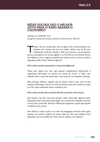 Web 2.0




REDES SOCIAIS SÃO O MELHOR
JEITO PARA O RABO ABANAR O
CACHORRO?
Publicado em: 24.09.2011 11:25
Categorias: Gestão de Inovação; Gestão do Conhecimento; Web 2.0




T
       á bom, não sou um garotão, nem um geek, nem o mais antenado, mas
       também com certeza não sou um neófito. Afinal, mais de 16 anos
       trabalhando no Brasil, Canadá e USA com Internet, em provedores,
portais, prestadores de serviço digitais e na TerraForum nos últimos 8 anos
me habilitam, creio, a algumas opiniões que remam contra a maré da euforia
cega pelas redes sociais. Vejamos algumas:

# As redes sociais aumentam a nossa inteligência?

Talvez para alguns sim, mas vejo pessoas simplesmente absorvendo e
repassando informação, ou mesmo um monte de “curtir” e “likes” sem
reflexão sobre o que está sendo dito, o que está por trás daquele conteúdo.

Não conheço, ademais, ninguém que eu admire muito e que, mais do que
repassar informação, não faz um enorme esforço para dar sentido às coisas
ou criar coisas realmente novas, inovadoras, etc.

# As redes sociais são um jeito fácil de construir uma marca

Que bacana: não tem mais que comprar mídia, basta falar algumas coisas
engraçadas, fazer umas promoções legais, dar uns prêmios cobiçados e pronto:
a marca está construída. Teremos milhares de seguidores e gente que espalha
e defende nossa marca!

Sem dúvida as redes sociais é um meio de propagação eficiente. Mas quem
esquece sua própria essência de prover algo de valor para públicos bem
específicos cai na armadilha do “bom, barato, rápido e sem esforço”.




                                                         © TerraForum          156
 