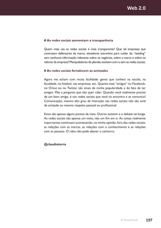 Web 2.0




# As redes sociais aumentam a transparência

Quem mais usa as redes sociais é mais transparente? Que tal empresas que
contratam defensores da marca, ativadores estranhos para cuidar do “seeding”
sem nenhuma informação relevante sobre os negócios, sobre a marca e sobre os
valores da empresa? Manipuladores de plantão existem com e sem as redes sociais.

# As redes sociais fortalecem as amizades

Agora me acham com muita facilidade: gente que conheci na escola, na
faculdade, no futebol, nas empresas, etc. Quanto mais “amigos” no Facebook,
no Orkut ou no Twitter são sinais de minha popularidade e do fato de ter
amigos. Mas a pergunta que não quer calar: Quando você realmente precisa
de um bom amigo, é nas redes sociais que você os encontra e se comunica?
Comunicação, mesmo alto grau de interação nas redes sociais não são sinal
de amizade ou mesmo respeito pessoal ou profissional.

Estas são apenas alguns pontos de vista. Outros existem e o debate vai longe.
As redes sociais são apenas um meio, não um fim em si. As coisas realmente
importantes continuam acontecendo, na minha opinião, fora das redes sociais:
as relações com as marcas, as relações com o conhecimento e as relações
com as pessoas. O rabo não pode abanar o cachorro.


@claudioterra




                                                            © TerraForum           157
 