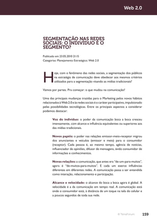 Web 2.0




SEGMENTAÇÃO NAS REDES
SOCIAIS: O INDIVÍDUO É O
SEGMENTO?
Publicado em 23.05.2010 21:15
Categorias: Planejamento Estratégico; Web 2.0




H
         oje, com o fenômeno das redes sociais, a segmentação dos públicos
         na estratégia de comunicação deve obedecer aos mesmos critérios
         utilizados para a segmentação visando as mídias tradicionais?

Vamos por partes. Pra começar: o que mudou na comunicação?

Uma das principais mudanças trazidas para o Marketing pelos novos hábitos
relacionados à Web 2.0 e às redes sociais é o caráter participativo, impulsionado
pelas possibilidades tecnológicas. Entre os principais aspectos a considerar
podemos destacar:

       Voz do indivíduo: o poder da comunicação boca a boca cresceu
       imensamente, com alcance e influência equivalentes ou superiores aos
       das mídias tradicionais.

       Novos papéis: o poder nas relações emissor-meio-receptor migrou
       dos anunciantes e veículos (emissor e meio) para o consumidor
       (receptor). Cada pessoa é, ao mesmo tempo, agência de notícias,
       influenciador de opiniões, difusor de mensagens, ávido consumidor de
       informações e conhecimentos.

       Novas relações: a comunicação, que antes era “de-um-para-muitos”,
       agora é “de-muitos-para-muitos”. E cada um exerce influências
       diferentes em diferentes redes. A comunicação passa a ser entendida
       como interação, relacionamento e participação.

       Alcance e velocidade: o alcance do boca a boca agora é global. A
       velocidade é a da comunicação em tempo real. A comunicação está
       onde o consumidor está, à distância de um toque na tela do celular e
       a poucos segundos de toda sua rede.




                                                             © TerraForum           159
 