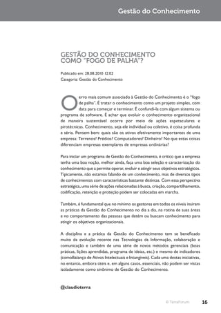 Gestão do Conhecimento




GESTÃO DO CONHECIMENTO
COMO “FOGO DE PALHA”?
Publicado em: 28.08.2010 12:02
Categoria: Gestão do Conhecimento




O
           erro mais comum associado à Gestão do Conhecimento é o “fogo
           de palha”. É tratar o conhecimento como um projeto simples, com
           data para começar e terminar. É confundi-la com algum sistema ou
programa de software. É achar que evoluir o conhecimento organizacional
de maneira sustentável ocorre por meio de ações espetaculares e
pirotécnicas. Conhecimento, seja ele individual ou coletivo, é coisa profunda
e séria. Pensem bem: quais são os ativos efetivamente importantes de uma
empresa: Terrenos? Prédios? Computadores? Dinheiro? No que estas coisas
diferenciam empresas exemplares de empresas ordinárias?

Para iniciar um programa de Gestão do Conhecimento, é crítico que a empresa
tenha uma boa noção, melhor ainda, faça uma boa seleção e caracterização do
conhecimento que a permite operar, evoluir e atingir seus objetivos estratégicos.
Tipicamente, não estamos falando de um conhecimento, mas de diversos tipos
de conhecimentos com características bastante distintas. Com essa perspectiva
estratégica, uma série de ações relacionadas à busca, criação, compartilhamento,
codificação, retenção e proteção podem ser colocadas em marcha.

Também, é fundamental que no mínimo os gestores em todos os níveis insiram
as práticas da Gestão do Conhecimento no dia a dia, na rotina de suas áreas
e no comportamento das pessoas que detém ou buscam conhecimento para
atingir os objetivos organizacionais.

A disciplina e a prática da Gestão do Conhecimento tem se beneficado
muito da evolução recente nas Tecnologias da Informação, colaboração e
comunicação e também de uma série de novos métodos gerenciais (boas
práticas, lições aprendidas, programa de ideias, etc.) e mesmo de indicadores
(comoBalanço de Ativos Intelectuais e Intangíveis). Cada uma destas iniciativas,
no entanto, embora úteis e, em alguns casos, essenciais, não podem ser vistas
isoladamente como sinônimo de Gestão do Conhecimento.



@claudioterra


                                                             © TerraForum           16
 