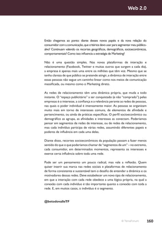 Web 2.0




Então chegamos ao ponto: diante desses novos papéis e da nova relação do
consumidor com a comunicação, que critérios devo usar para segmentar meu público-
alvo? Continuam valendo os recortes geográficos, demográficos, socioeconômicos,
comportamentais? Como isso influencia a estratégia de Marketing?

Não é uma questão simples. Nas novas plataformas de interação e
relacionamento (Facebook, Twitter e muitas outras que surgem a cada dia),
a empresa é apenas mais uma entre os milhões que têm voz. Mesmo que se
tenha clareza de que público se pretende atingir, a dinâmica de interação entre
essas pessoas não segue um caminho linear como nos meios de comunicação
massificada, ou mesmo como o Marketing direto.

As redes de relacionamento têm uma dinâmica própria, que muda a todo
instante. O “espaço publicitário” a ser conquistado (e não “comprado”) pelas
empresas é o interesse, a confiança e a relevância perante as redes de pessoas,
nas quais o poder individual é imensamente maior. As pessoas se organizam
muito mais em torno de interesses comuns, de elementos de afinidade e
pertencimento, ou ainda de práticas específicas. O perfil socioeconômico ou
demográfico as agrupa, as afinidades e interessas as conectam. Poderíamos
pensar em segmentos de redes de interesse, ou de redes de relacionamento,
mas cada indivíduo participa de várias redes, assumindo diferentes papeis e
poderes de influência em cada uma delas.

Diante disso, recortes socioeconômicos da população passam a fazer menos
sentido do que o que poderíamos chamar de “segmentos de um” – no extremo,
cada consumidor, em determinados momentos, representa os interesses e
exerce certa influência sobre toda uma rede.

Pode ser um pensamento um pouco radical, mas vale a reflexão. Quem
quiser inserir sua marca nas redes sociais e plataformas de relacionamento
de forma consistente e sustentável tem o desafio de entender a dinâmica e os
motivadores dessas redes. Deve estabelecer um novo tipo de relacionamento,
em que a interação com cada rede obedece a uma lógica própria, na qual a
conexão com cada indivíduo é tão importante quanto a conexão com toda a
rede. E, em muitos casos, o indivíduo é o segmento.



@betodovalleTF




                                                             © TerraForum           160
 