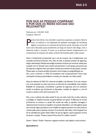 Web 2.0




POR QUE AS PESSOAS COMPRAM?
E POR QUE AS REDES SOCIAIS SÃO
RELEVANTES?
Publicado em: 11.04.2011 10:42
Categoria: Web 2.0




P
      arece meio óbvio, mas entender o que leva as pessoas a comprar deveria
      estar na essência e nas hipóteses de qualquer estratégia de marketing
      digital, e-commerce ou iniciativa de comércio social. Contudo, é incrível
como essa discussão passa totalmente ao largo da maioria dos blogs, sites e
editoriais sobre o assunto. É como se as pessoas fossem simplesmente um
componente da máquina de ações criativas favorecidas pelas redes sociais.

Assim, é fundamental compreender que o ato de comprar não é simplesmente uma
transação econômico-financeira. Sim, antes de tudo, as pessoas precisam de segurança,
abrigo e alimentação. Passado este estágio as pessoas compram por inúmeras razões: para
competir com os “Joneses”, para mostrar que pertencem a certo grupo, para provar que
são espertas e negociam bem, para aliviar a tensão, para entreter-se, para passar o tempo.
Muitas vezes, as compras também funcionam como terapia ou autogratificação, etc.
Ora, como a Internet e a Web 2.0 consideram esse comportamento? Como estas
motivações intrínsecas potencializam as vendas, por exemplo, nas redes sociais?

Antes do advento da Web 2.0, a Internet era gélida e até eficiente. O ato de comprar,
com raras exceções, era visto mais como um exercício de racionalidade: maior seleção,
facilidade de comparação, conveniência e garantia de segurança eram (e continuam
sendo) os atributos que dominavam as discussões, modelos de negócios e o ato de
compra e venda e na Era do E-commerce 1.0.

Mas, e com o advento das redes sociais? A meu ver, tudo muda. De um lado, voltamos
a privilegiar as relações humanas, de gente falando com gente. A diferença do mundo
pré-Internet, no entanto, é a escala. No mundo das redes, as opiniões, mensagens e
relacionamentos humanos se espalham em grande velocidade e com abrangência quase
sem controle. Agora já podemos criar modelos de negócio que levam em conta todos os
motivos pelos quais as pessoas compram. E acrescentar, além disso, o fato de gostarmos
de ser atendidos por gente. Nada melhor do que ter alguém a quem perguntar na hora
de assinar o cheque: “Gostou mesmo? Ficou bom? É o melhor mesmo?”

Gente + Gente + Escala = Internet e negócios maiores, mais rápidos e mais humanos.

@claudioterra


                                                                   © TerraForum              161
 