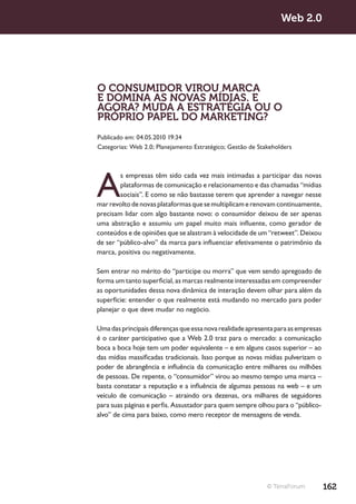 Web 2.0




O CONSUMIDOR VIROU MARCA
E DOMINA AS NOVAS MÍDIAS. E
AGORA? MUDA A ESTRATÉGIA OU O
PRÓPRIO PAPEL DO MARKETING?
Publicado em: 04.05.2010 19:34
Categorias: Web 2.0; Planejamento Estratégico; Gestão de Stakeholders




A
        s empresas têm sido cada vez mais intimadas a participar das novas
        plataformas de comunicação e relacionamento e das chamadas “mídias
        sociais”. E como se não bastasse terem que aprender a navegar nesse
mar revolto de novas plataformas que se multiplicam e renovam continuamente,
precisam lidar com algo bastante novo: o consumidor deixou de ser apenas
uma abstração e assumiu um papel muito mais influente, como gerador de
conteúdos e de opiniões que se alastram à velocidade de um “retweet”. Deixou
de ser “público-alvo” da marca para influenciar efetivamente o patrimônio da
marca, positiva ou negativamente.

Sem entrar no mérito do “participe ou morra” que vem sendo apregoado de
forma um tanto superficial, as marcas realmente interessadas em compreender
as oportunidades dessa nova dinâmica de interação devem olhar para além da
superfície: entender o que realmente está mudando no mercado para poder
planejar o que deve mudar no negócio.

Uma das principais diferenças que essa nova realidade apresenta para as empresas
é o caráter participativo que a Web 2.0 traz para o mercado: a comunicação
boca a boca hoje tem um poder equivalente – e em alguns casos superior – ao
das mídias massificadas tradicionais. Isso porque as novas mídias pulverizam o
poder de abrangência e influência da comunicação entre milhares ou milhões
de pessoas. De repente, o “consumidor” virou ao mesmo tempo uma marca –
basta constatar a reputação e a influência de algumas pessoas na web – e um
veículo de comunicação – atraindo ora dezenas, ora milhares de seguidores
para suas páginas e perfis. Assustador para quem sempre olhou para o “público-
alvo” de cima para baixo, como mero receptor de mensagens de venda.




                                                            © TerraForum           162
 