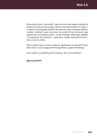 Web 2.0




A boa notícia é que o “consumidor”, apesar de muito mais exigente e poderoso
do ponto de vista de comunicação, valoriza a interação existente nas redes, e
é receptivo à participação autêntica das empresas nessas interações. Reforço
a palavra “autêntica”: quem tenta atuar no mundo 2.0 mas não pensa e age
segundo essa nova dinâmica social – em que interação, colaboração, agilidade
e transparência são essenciais – pode gerar reações devastadoras para a
marca e para as vendas.

Nesse cenário, quais as outras mudanças significativas no mercado? O que
deve mudar na sua estratégia de Marketing? Muda o papel do Marketing?

Com a palavra, os profissionais de marketing... Ou os consumidores!



@betodovalleTF




                                                          © TerraForum          163
 