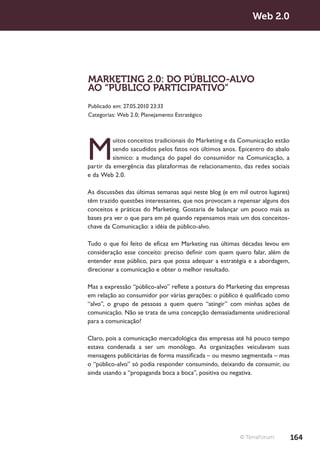 Web 2.0




MARKETING 2.0: DO PÚBLICO-ALVO
AO “PÚBLICO PARTICIPATIVO”
Publicado em: 27.05.2010 23:33
Categorias: Web 2.0; Planejamento Estratégico




M
          uitos conceitos tradicionais do Marketing e da Comunicação estão
          sendo sacudidos pelos fatos nos últimos anos. Epicentro do abalo
          sísmico: a mudança do papel do consumidor na Comunicação, a
partir da emergência das plataformas de relacionamento, das redes sociais
e da Web 2.0.

As discussões das últimas semanas aqui neste blog (e em mil outros lugares)
têm trazido questões interessantes, que nos provocam a repensar alguns dos
conceitos e práticas do Marketing. Gostaria de balançar um pouco mais as
bases pra ver o que para em pé quando repensamos mais um dos conceitos-
chave da Comunicação: a idéia de público-alvo.

Tudo o que foi feito de eficaz em Marketing nas últimas décadas levou em
consideração esse conceito: preciso definir com quem quero falar, além de
entender esse público, para que possa adequar a estratégia e a abordagem,
direcionar a comunicação e obter o melhor resultado.

Mas a expressão “público-alvo” reflete a postura do Marketing das empresas
em relação ao consumidor por várias gerações: o público é qualificado como
“alvo”, o grupo de pessoas a quem quero “atingir” com minhas ações de
comunicação. Não se trata de uma concepção demasiadamente unidirecional
para a comunicação?

Claro, pois a comunicação mercadológica das empresas até há pouco tempo
estava condenada a ser um monólogo. As organizações veiculavam suas
mensagens publicitárias de forma massificada – ou mesmo segmentada – mas
o “público-alvo” só podia responder consumindo, deixando de consumir, ou
ainda usando a “propaganda boca a boca”, positiva ou negativa.




                                                        © TerraForum          164
 