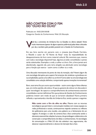 Web 2.0




NÃO CONTEM COM O FIM
DO “OLHO NO OLHO”
Publicado em: 18.03.2010 00:08
Categorias: Gestão do Conhecimento; Web 2.0; Educação




V
       ocê leu a entrevista do Umberto Eco no Estadão no último sábado? Achei
       muito interessante (apesar de alguns aspectos polêmicos) pelas ideias colocadas
       por ele, e também pelo paralelo possível com a Gestão do Conhecimento.

Em seu livro escrito em parceria com o cineasta Jean-Claude Carrière,
o filósofo e autor de “O Nome da Rosa” trata da impossibilidade do
desaparecimento do livro como material cultural. Ele menciona que, mesmo
com toda a tecnologia disponível hoje, algumas já estão consolidadas e jamais
serão substituídas. Exemplos: a roda, a colher e o livro. Sim, o livro jamais será
abandonado, segundo ele, pois teria atingido sua plenitude como tecnologia
para a função que exerce – assim como a colher ou a roda.

Uma discussão interessante do ponto de vista da inovação, não? Haverá algum dia
uma tecnologia disruptiva para superar ferramentas tão sintéticas e grandiosas em
sua simplicidade, quanto uma colher ou um livro? Como saber se uma tecnologia está
consolidada como solução definitiva, comportando apenas inovações incrementais?

Bom, esse tema fica pra outra oportunidade – assim como alguns falsos dilemas
que, em minha opinião, ele coloca. O que eu gostaria de colocar em discussão é:
quais ‘tecnologias’ de captura e compartilhamento de conhecimentos estariam
consolidadas e seriam definitivas? Em que práticas de Gestão do Conhecimento
podemos investir sem medo de que se tornarem obsoletas? Numa primeira
reflexão, e aproveitando o bordão do Umberto Eco, tendo a pensar o seguinte:

       Não conte com o fim do olho no olho. Mesmo com os recursos
       tecnológicos que permitem a comunicação imediata com nossas equipes ou
       redes profissionais e sociais, continuaremos viajando centenas ou milhares
       de quilômetros para uma reunião, uma palestra ou o fechamento de um
       negócio. A energia e o calor da conversa face a face continuarão sendo o
       elemento essencial das relações humanas, da aprendizagem colaborativa e da
       construção e compartilhamento de idéias e conhecimentos. As tecnologias
       de comunicação e a Web 2.0 não vão substituir mas, seguramente, vão
       alavancar exponencialmente o alcance da interação face a face.


                                                                © TerraForum             166
 