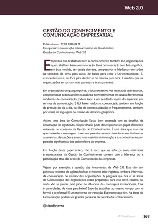 Web 2.0



GESTÃO DO CONHECIMENTO E
COMUNICAÇÃO EMPRESARIAL
Publicado em: 29.08.2010 07:57
Categorias: Comunicação Interna; Gestão de Stakeholders;
Gestão do Conhecimento; Web 2.0




E
      mpresas que trabalham bem o conhecimento também são organizações
      que trabalham bem a comunicação. Uma comunicação bem feita significa,
      em boa medida, ter canais abertos, tempestivos e fidedignos em todos
os sentidos: de cima para baixo, de baixo para cima e horizontalmente. E,
crescentemente, de fora para dentro e de dentro para fora, à medida que as
organizações se tornam mais porosas e transparentes.

Em organizações de qualquer porte, o foco excessivo nos resultados operacionais,
compromissos de toda ordem e a ausência de investimentos em canais e ferramentas
modernas de comunicação podem levar a um resultado aquém do esperado em
termos de comunicação. É fácil haver ruídos na comunicação também em função
da pressão do dia a dia, da falta de contextualização, e frequentemente, também
por erros de linguagem ou mesmo de distância geográfica.

Assim, uma área de Comunicação Social bem antenada com os desafios da
construção de significado compartilhado pode desempenhar um papel altamente
relevante no contexto da Gestão do Conhecimento. É uma área que mais do
que controlar a mensagem, como em passado recente, deve focar em diminuir as
assimetrias, distorções e acesso mais restrito à informação e ao conhecimento por
parcelas significativas dos stakeholders da empresa.

Em função deste papel crítico, não é raro que os esforços mais sistêmicos
e estruturados da Gestão do Conhecimento contem com a liderança ou a
participação ativa das áreas de Comunicação das empresas.

Vejam, por exemplo, a questão das ferramentas da Web 2.0. Elas têm um
potencial enorme de agilizar, facilitar e mesmo criar registros, embora informais,
da comunicação no interior das organizações. A pergunta que fica é: as áreas
de Comunicação das organizações estão preparadas para esse novo cenário ou
ainda vão se pautar pelo papel de difusores das mensagens institucionais, frias
e controladas, de cima para baixo? Saberão trabalhar ao mesmo tempo com o
formal e o informal? É um momento de transição. Esperamos que sim. As áreas de
Comunicação podem ser grandes parceiras da Gestão do Conhecimento.

@claudioterra


                                                             © TerraForum            168
 