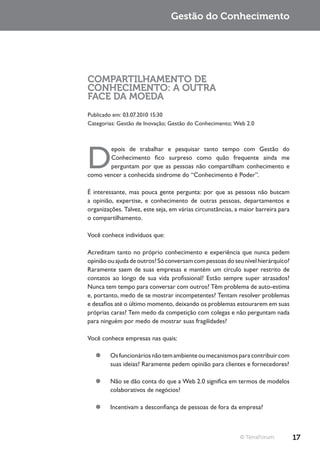 Gestão do Conhecimento




COMPARTILHAMENTO DE
CONHECIMENTO: A OUTRA
FACE DA MOEDA
Publicado em: 03.07.2010 15:30
Categorias: Gestão de Inovação; Gestão do Conhecimento; Web 2.0




D
       epois de trabalhar e pesquisar tanto tempo com Gestão do
       Conhecimento fico surpreso como quão frequente ainda me
       perguntam por que as pessoas não compartilham conhecimento e
como vencer a conhecida síndrome do “Conhecimento é Poder”.

É interessante, mas pouca gente pergunta: por que as pessoas não buscam
a opinião, expertise, e conhecimento de outras pessoas, departamentos e
organizações. Talvez, este seja, em várias circunstâncias, a maior barreira para
o compartilhamento.

Você conhece indivíduos que:

Acreditam tanto no próprio conhecimento e experiência que nunca pedem
opinião ou ajuda de outros? Só conversam com pessoas do seu nível hierárquico?
Raramente saem de suas empresas e mantém um círculo super restrito de
contatos ao longo de sua vida profissional? Estão sempre super atrasados?
Nunca tem tempo para conversar com outros? Têm problema de auto-estima
e, portanto, medo de se mostrar incompetentes? Tentam resolver problemas
e desafios até o último momento, deixando os problemas estourarem em suas
próprias caras? Tem medo da competição com colegas e não perguntam nada
para ninguém por medo de mostrar suas fragilidades?

Você conhece empresas nas quais:

   ¥¥ Os funcionários não tem ambiente ou mecanismos para contribuir com
      suas ideias? Raramente pedem opinião para clientes e fornecedores?

   ¥¥ Não se dão conta do que a Web 2.0 significa em termos de modelos
      colaborativos de negócios?

   ¥¥ Incentivam a desconfiança de pessoas de fora da empresa?



                                                            © TerraForum           17
 