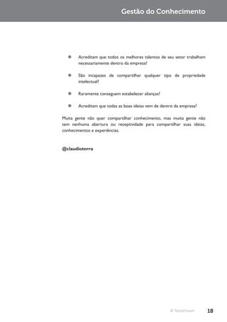 Gestão do Conhecimento




  ¥¥ Acreditam que todos os melhores talentos de seu setor trabalham
     necessariamente dentro da empresa?

  ¥¥ São incapazes de compartilhar qualquer tipo de propriedade
     intelectual?

  ¥¥ Raramente conseguem estabelecer alianças?

  ¥¥ Acreditam que todas as boas ideias vem de dentro da empresa?

Muita gente não quer compartilhar conhecimento, mas muita gente não
tem nenhuma abertura ou receptividade para compartilhar suas ideias,
conhecimentos e experiências.



@claudioterra




                                                    © TerraForum       18
 