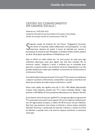 Gestão do Conhecimento




GESTÃO DO CONHECIMENTO
EM GRANDE ESCALA !
Publicado em: 13.02.2010 16:23
Categorias: Educação Corporativa; Battle of Concepts; Comunidades;
Gestão de Inovação; Gestão do Conhecimento; Web 2.0




S
      egundo estudo do Institute for the Future, “Engagement Economy:
      the future of massively scaled collaboration and participation”, se cada
      americano deixasse de assistir 2 horas de televisão por semana e
participasse de iniciativas tipo Wikipedia, os Estados Unidos sozinho poderia
produzir 20 projetos equivalentes à Wikipedia por ano!

Aqui no Brasil um velho ditado diz: “se você precisa da ajuda para algo
realmente importante, peça para alguém que está bem ocupado. Ele vai
encontrar tempo”. Exageros à parte, é evidente que na sociedade atual,
gerenciar o próprio tempo e ser produtivo de forma independente é um dos
grandes desafios para todos que trabalham na Economia do Conhecimento e
na Economia Criativa.

E se cada brasileiro deixasse de assistir 2 horas de TV por semana e se dedicasse
a adquirir e produzir conhecimento, compartilhar o que sabe e contribuir com
ideias para projetos de amplo impacto econômico e social?

Numa conta rápida, isto significa cerca de 2 x 52 x 100 milhões (descontando
crianças muito pequenas, pessoas sem TV e outras exclusões óbvias) = algo
próximo a 10,4 bilhões de horas produtivas adicionais por ano. Quanto vale isto?

Já nos demos conta do que isto significa? E o estrago que alguns programas de
TV causam para nosso país? Lemos apenas 2 livros em média por habitante por
ano. Em alguns países europeus, a média é de 40 livros por ano por habitante.
Que bom que passamos mais tempo na Internet e menos tempo assistindo
televisão! Aumentar a penetração da Internet e diminuir o tempo na frente
da televisão é questão séria e de enorme impacto econômico e social para
nosso país.




                                                             © TerraForum           19
 