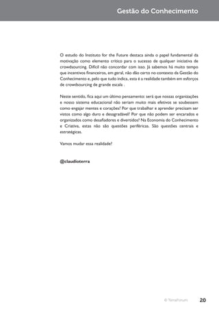 Gestão do Conhecimento




O estudo do Instituto for the Future destaca ainda o papel fundamental da
motivação como elemento crítico para o sucesso de qualquer iniciativa de
crowdsourcing. Difícil não concordar com isso. Já sabemos há muito tempo
que incentivos financeiros, em geral, não dão certo no contexto da Gestão do
Conhecimento e, pelo que tudo indica, esta é a realidade também em esforços
de crowdsourcing de grande escala .

Neste sentido, fica aqui um último pensamento: será que nossas organizações
e nosso sistema educacional não seriam muito mais efetivos se soubessem
como engajar mentes e corações? Por que trabalhar e aprender precisam ser
vistos como algo duro e desagradável? Por que não podem ser encarados e
organizados como desafiadores e divertidos? Na Economia do Conhecimento
e Criativa, estas não são questões periféricas. São questões centrais e
estratégicas.

Vamos mudar essa realidade?



@claudioterra




                                                         © TerraForum          20
 