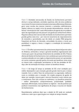 Gestão do Conhecimento




Fator 2: Atividades estruturadas de Gestão do Conhecimento permitem
diminuir o tempo dedicado a atividades repetitivas, além de evitar problemas
recorrentes. Fornecer a mesma orientação muitas vezes a diferentes profissionais,
gerar novas versões dos mesmos materiais e conteúdos indefinidamente,
duplicar esforços ou repetir erros do passado desavisadamente, reincidir na
famosa “reinvenção da roda”: esses inflacionadores de agenda são um problema
típico de organizações que não possuem uma gestão do conhecimento efetiva.
Pequenos esforços bem estruturados de Gestão do Conhecimento permitem
grandes ganhos nesta área – por meio de mecanismos de reaproveitamento
de conteúdos e aprendizados, que vão desde um simples FAQ (perguntas
frequentes) até fóruns de discussão, comunidades de prática e murais que
possibilitam o registro, a busca, o resgate e a atualização de conteúdos e
aprendizados.

Fator 3: O melhor aproveitamento do conhecimento disponível permite saltos
de eficiência, otimizando o tempo e gerando benefícios organizacionais (até
mesmo para quem não participa diretamente das atividades de GC). Práticas
efetivas de Gestão do Conhecimento criam condições para que conhecimentos
e práticas adotadas em uma região ou departamento possam ser aproveitadas
em outros contextos, gerando ganhos de escala que beneficiam várias áreas
ou mesmo toda a organização, participantes ou não das atividades de GC.
Aqui, além da otimização do tempo, existem os benefícios diretos.

Fator 4: Ao longo do tempo as atividades de GC criam condições para
melhor desempenho e para inovação, gerando grande retorno para o tempo
investido. Com o melhor fluxo de conhecimento na organização, melhoram
muito as condições para a inovação. Um simples programa de gestão de
ideias, por exemplo, costuma gerar retornos financeiros muito maiores que
o investimento. Esse ciclo virtuoso se realimenta, e os benefícios potenciais
– melhor desempenho, comprometimento, produtividade, qualidade,
reputação, diferenciação, novos produtos ou negócios – são tão positivos que
justificam investimentos mais significativos de tempo e recursos em Gestão
do Conhecimento.

Resumidamente, podemos dizer que a adoção da GC pode ser analisada
conforme o valor que é capaz de gerar em relação ao tempo investido:




                                                             © TerraForum           22
 