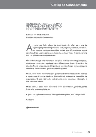 Gestão do Conhecimento




BENCHMARKING... COMO
FERRAMENTA DE GESTÃO
DO CONHECIMENTO!!!
Publicado em: 30.08.2010 23:40
Categoria: Gestão do Conhecimento




A
        s empresas hoje sabem da importância de olhar para fora da
        organização para conseguir avaliar suas próprias práticas e processos.
        No entanto, estruturar esse olhar ainda é uma dificuldade que vemos
com frequência e, como consequência, as dispendiosas visitas de benchmarking
não são aproveitadas como deveriam.

O Benchmarking é uma maneira de pesquisar práticas com enfoque especial,
aquelas que o mercado reconhece como diferenciadas, dentro da sua área de
atuação. Como uma pesquisa, é importante ter metodologia estruturada para
orientar o olhar daqueles que conduzirão o projeto.

Outro ponto muito importante para que a iniciativa mostre resultados efetivos
é a preocupação com a aderência do estudo aos processos e à realidade da
organização. O foco é aprender efetivamente com a pesquisa, e não copiar o
que é feito de melhor.

Muitas vezes, a cópia não é aplicável a todos os contextos, gerando grande
frustração na sua implantação.

E qual a sua opinião sobre isso? Tem algum outro ponto para compartilhar?

Colabore!



@claudioterra




                                                          © TerraForum           24
 