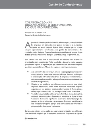 Gestão do Conhecimento




COLABORAÇÃO NAS
ORGANIZAÇÕES: O QUE FUNCIONA
E O QUE NÃO FUNCIONA
Publicado em: 12.04.2010 12:36
Categoria: Gestão do Conhecimento




A
        questão da colaboração é uma das mais relevantes para a competitividade
        das empresas em contextos nos quais a inovação e a competição
        ocorrem em escala mundial. Apesar disso, sabemos que, na prática,
soluções aparentemente semelhantes para gestão do conhecimento dão
resultados muito distintos. Estamos falando de comunidades de prática, fóruns
de boas práticas, mecanismos de lições aprendidas, blogs corporativos, etc.

Nos últimos dez anos tive a oportunidade de trabalhar em dezenas de
organizações com esses temas. Minha conclusão é de que há vários aspectos
que parecem separar as organizações que colaboram com efetividade daquelas
que dizem que colaboram. Alguns dos aspectos mais importantes são:

   ¥¥ Alta administração que instaura o medo e a competição acirrada entre
      corpo gerencial versus alta administração que fomenta o diálogo e
      a colaboração entre diferentes áreas da empresa: evidentemente, a
      posturacolocada em prática afeta profundamente comportamentos
      em toda a organização;
   ¥¥ Colaborar por colaborar ou colaborar como um meio para atingir
      objetivos específicos: tenho visto melhores resultados naquelas
      organizações nas quais os objetivos são traçados de forma clara e
      esforços para mensurá-los são perseguidos de forma sistemática;
   ¥¥ Vontade versus método: colaborar com efetividade demandadisciplina,
      métodos, sistematização e ferramentas adequadas e fáceis de usar
      Colaborar de maneira significativa e relevante demanda tempo das
      pessoas, artigo precioso para as empresas. Portanto, a colaboração
      não vai acontecer apenas porque está entre valores da empresa ou
      porque alguém disse que é importante.

Certamente, existem outras razões que separam as organizações que colaboram
com efetividade daquelas que ficam apenas no discurso. O que mais as separa?

@claudioterra


                                                           © TerraForum           25
 