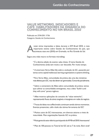 Gestão do Conhecimento




VALUE NETWORKS, INDICADORES E
CAFÉ: HABILITADORES DA DINÂMICA DO
CONHECIMENTO NO KM BRASIL 2010
Publicado em 27.04.2011 17:36
Categoria: Gestão do Conhecimento




A
       notei várias impressões e ideias durante o KM Brasil 2010, o mais
       importante evento sobre Gestão do Conhecimento do país, que
       aconteceu esse ano (2010) em Gramado, no Rio Grande do Sul.

Segue uma visão macro no formato microblog:

       * É a décima edição do evento: salas cheias. O tema Gestão do
       Conhecimento ainda tem muito a ser discutido. Por muito tempo.

       * A americana Verna Allee fala sobre a evolução da GC, passando por
       temas como capital intelectual, learning organizations e systems thinking.

       * Para Verna Allee, comunidades de prática são uma das iniciativas
       mais efetivas para GC, mas não devem ser gerenciadas. Concordo parcialmente.

       * Sobre o comentário de Allee sobre comunidades de prática: temos
       que cultivar as comunidades emergentes, mas a ideia “build it and
       they will come” parece ingênuo.

       * Allee mostrou aplicações do conceito de “value networks”,
       representando fluxos de ativos tangíveis e intangíveis em redes de negócio.

       * Trocas de ideias nos coffee breaks continuam sendo ótimos momentos.
       Eventos presenciais, café e bolo são ótimas ferramenta de GC!

       * Muitos casos de GC interessantes, em diversos setores e níveis de
       maturidade. Mais organizações fazendo GC na prática.

       * Muita gente do setor elétrico participando do KM Brasil 2010. Interessante!

       * Mais de 100 pessoas no Tutorial de GC até as 7 da noite. Bom sinal!



                                                               © TerraForum            27
 
