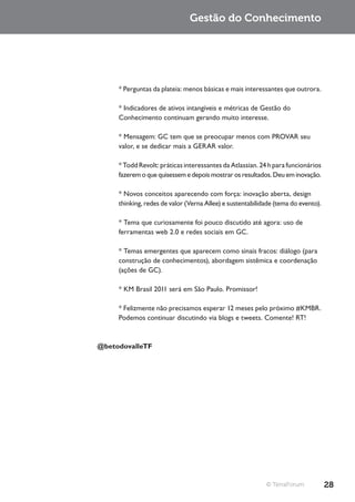 Gestão do Conhecimento




     * Perguntas da plateia: menos básicas e mais interessantes que outrora.

     * Indicadores de ativos intangíveis e métricas de Gestão do
     Conhecimento continuam gerando muito interesse.

     * Mensagem: GC tem que se preocupar menos com PROVAR seu
     valor, e se dedicar mais a GERAR valor.

     * Todd Revolt: práticas interessantes da Atlassian. 24 h para funcionários
     fazerem o que quisessem e depois mostrar os resultados. Deu em inovação.

     * Novos conceitos aparecendo com força: inovação aberta, design
     thinking, redes de valor (Verna Allee) e sustentabilidade (tema do evento).

     * Tema que curiosamente foi pouco discutido até agora: uso de
     ferramentas web 2.0 e redes sociais em GC.

     * Temas emergentes que aparecem como sinais fracos: diálogo (para
     construção de conhecimentos), abordagem sistêmica e coordenação
     (ações de GC).

     * KM Brasil 2011 será em São Paulo. Promissor!

     * Felizmente não precisamos esperar 12 meses pelo próximo #KMBR.
     Podemos continuar discutindo via blogs e tweets. Comente! RT!



@betodovalleTF




                                                           © TerraForum            28
 