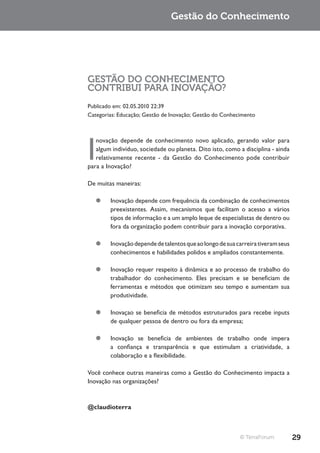 Gestão do Conhecimento




GESTÃO DO CONHECIMENTO
CONTRIBUI PARA INOVAÇÃO?
Publicado em: 02.05.2010 22:39
Categorias: Educação; Gestão de Inovação; Gestão do Conhecimento




I
   novação depende de conhecimento novo aplicado, gerando valor para
   algum indivíduo, sociedade ou planeta. Dito isto, como a disciplina - ainda
   relativamente recente - da Gestão do Conhecimento pode contribuir
para a Inovação?

De muitas maneiras:

   ¥¥ Inovação depende com frequência da combinação de conhecimentos
      preexistentes. Assim, mecanismos que facilitam o acesso a vários
      tipos de informação e a um amplo leque de especialistas de dentro ou
      fora da organização podem contribuir para a inovação corporativa.

   ¥¥ Inovação depende de talentos que ao longo de sua carreira tiveram seus
      conhecimentos e habilidades polidos e ampliados constantemente.

   ¥¥ Inovação requer respeito à dinâmica e ao processo de trabalho do
      trabalhador do conhecimento. Eles precisam e se beneficiam de
      ferramentas e métodos que otimizam seu tempo e aumentam sua
      produtividade.

   ¥¥ Inovaçao se beneficia de métodos estruturados para recebe inputs
      de qualquer pessoa de dentro ou fora da empresa;

   ¥¥ Inovação se beneficia de ambientes de trabalho onde impera
      a confiança e transparência e que estimulam a criatividade, a
      colaboração e a flexibilidade.

Você conhece outras maneiras como a Gestão do Conhecimento impacta a
Inovação nas organizações?



@claudioterra



                                                          © TerraForum           29
 