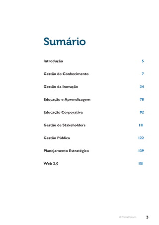 Sumário
Introdução                                 5


Gestão do Conhecimento                     7


Gestão da Inovação                        34


Educação e Aprendizagem                   78


Educação Corporativa                      92


Gestão de Stakeholders                    111


Gestão Pública                            122


Planejamento Estratégico                  139


Web 2.0                                   151




                           © TerraForum         3
 