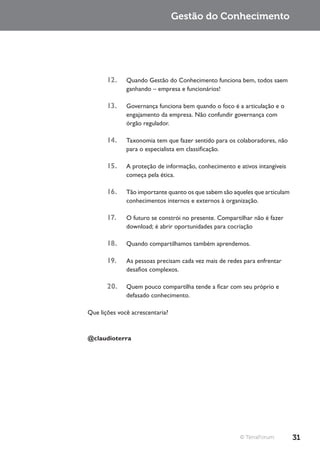 Gestão do Conhecimento




       12.    Quando Gestão do Conhecimento funciona bem, todos saem
              ganhando – empresa e funcionários!

       13.    Governança funciona bem quando o foco é a articulação e o
              engajamento da empresa. Não confundir governança com
              órgão regulador.

       14.    Taxonomia tem que fazer sentido para os colaboradores, não
              para o especialista em classificação.

       15.    A proteção de informação, conhecimento e ativos intangíveis
              começa pela ética.

       16.    Tão importante quanto os que sabem são aqueles que articulam
              conhecimentos internos e externos à organização.

       17.    O futuro se constrói no presente. Compartilhar não é fazer
              download; é abrir oportunidades para cocriação

       18.    Quando compartilhamos também aprendemos.

       19.    As pessoas precisam cada vez mais de redes para enfrentar
              desafios complexos.

       20.    Quem pouco compartilha tende a ficar com seu próprio e
              defasado conhecimento.

Que lições você acrescentaria?



@claudioterra




                                                        © TerraForum         31
 