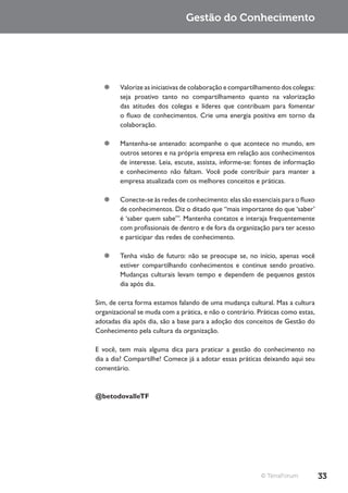 Gestão do Conhecimento




  ¥¥ Valorize as iniciativas de colaboração e compartilhamento dos colegas:
     seja proativo tanto no compartilhamento quanto na valorização
     das atitudes dos colegas e líderes que contribuam para fomentar
     o fluxo de conhecimentos. Crie uma energia positiva em torno da
     colaboração.

  ¥¥ Mantenha-se antenado: acompanhe o que acontece no mundo, em
     outros setores e na própria empresa em relação aos conhecimentos
     de interesse. Leia, escute, assista, informe-se: fontes de informação
     e conhecimento não faltam. Você pode contribuir para manter a
     empresa atualizada com os melhores conceitos e práticas.

  ¥¥ Conecte-se às redes de conhecimento: elas são essenciais para o fluxo
     de conhecimentos. Diz o ditado que “mais importante do que ‘saber’
     é ‘saber quem sabe’”. Mantenha contatos e interaja frequentemente
     com profissionais de dentro e de fora da organização para ter acesso
     e participar das redes de conhecimento.

  ¥¥ Tenha visão de futuro: não se preocupe se, no início, apenas você
     estiver compartilhando conhecimentos e continue sendo proativo.
     Mudanças culturais levam tempo e dependem de pequenos gestos
     dia após dia.

Sim, de certa forma estamos falando de uma mudança cultural. Mas a cultura
organizacional se muda com a prática, e não o contrário. Práticas como estas,
adotadas dia após dia, são a base para a adoção dos conceitos de Gestão do
Conhecimento pela cultura da organização.

E você, tem mais alguma dica para praticar a gestão do conhecimento no
dia a dia? Compartilhe! Comece já a adotar essas práticas deixando aqui seu
comentário.



@betodovalleTF




                                                          © TerraForum          33
 