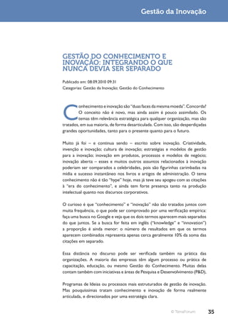 Gestão da Inovação




GESTÃO DO CONHECIMENTO E
INOVAÇÃO: INTEGRANDO O QUE
NUNCA DEVIA SER SEPARADO
Publicado em: 08.09.2010 09:31
Categorias: Gestão da Inovação; Gestão do Conhecimento




C
        onhecimento e inovação são “duas faces da mesma moeda”. Concorda?
        O conceito não é novo, mas ainda assim é pouco assimilado. Os
        temas têm relevância estratégica para qualquer organização, mas são
tratados, em sua maioria, de forma desarticulada. Com isso, são desperdiçadas
grandes oportunidades, tanto para o presente quanto para o futuro.

Muito já foi – e continua sendo – escrito sobre inovação. Criatividade,
invenção e inovação; cultura de inovação; estratégias e modelos de gestão
para a inovação; inovação em produtos, processos e modelos de negócio;
inovação aberta – esses e muitos outros assuntos relacionados à inovação
poderiam ser comparados a celebridades, pois são figurinhas carimbadas na
mídia e sucesso instantâneo nos livros e artigos de administração. O tema
conhecimento não é tão “hype” hoje, mas já teve seu apogeu com as citações
à “era do conhecimento”, e ainda tem forte presença tanto na produção
intelectual quanto nos discursos corporativos.

O curioso é que “conhecimento” e “inovação” não são tratados juntos com
muita frequência, o que pode ser comprovado por uma verificação empírica:
faça uma busca no Google e veja que os dois termos aparecem mais separados
do que juntos. Se a busca for feita em inglês (“knowledge” e “innovation”)
a proporção é ainda menor: o número de resultados em que os termos
aparecem combinados representa apenas cerca geralmente 10% da soma das
citações em separado.

Essa distância no discurso pode ser verificada também na prática das
organizações. A maioria das empresas têm algum processo ou prática de
capacitação, educação, ou mesmo Gestão do Conhecimento. Muitas delas
contam também com iniciativas e áreas de Pesquisa e Desenvolvimento (P&D),

Programas de Ideias ou processos mais estruturados de gestão de inovação.
Mas pouquíssimas tratam conhecimento e inovação de forma realmente
articulada, e direcionados por uma estratégia clara.


                                                          © TerraForum          35
 