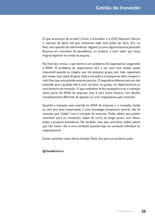 Gestão da Inovação




O que aconteceu de errado? Como o Conselho e o CEO falharam? Deram
o máximo de apoio até que realmente nada mais podia ser feito. Era, no
final, uma questão de sobrevivência. Alguém já ouviu alguma história parecida?
Estamos em momento de abundância, no entanto, é bom saber que vacas
magras esperam na virada da esquina.

No final das contas, o que temos é um problema de expectativas exageradas
e DNA. O problema de expectativas tem a ver com uma missão quase
impossível quando se imagina que um pequeno grupo, por mais capacitado
que esteja, seja capaz de gerar toda a inovação e consequente altas margens e
cash flow que uma grande empresa precisa. O segundo problema está em não
entender que a questão não é criar um time, um grupo, um departamento ou
uma diretoria de inovação. O que realmente se faz necessário é ter a inovação
como parte do DNA da empresa. Isto é uma outra história. Um desafio
completamente diferente de apontar ou criar responsáveis pela inovação.

Quando a inovação está inserida no DNA da empresa e a inovação, tendo
ou não uma área responsável, é uma estratégia competitiva central, não há
recessão que “acabe” com a inovação da empresa. Todos sabem que podem
contribuir para os resultados, sejam de curto ou longo prazo, com ideias,
ações e projetos inovadores. Na verdade, mais que contribuir, todos sabem
que não inovar não é uma condição possível seja no contexto individual ou
organizacional.

Como caminhar nesta última direção? Bom, fica para um próximo post.



@claudioterra




                                                          © TerraForum           38
 