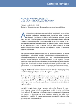 Gestão da Inovação




NOVOS PARADIGMAS DE
GESTÃO – INOVAÇÃO NO DNA
Publicado em: 02.03.2011 08:58
Categorias: Gestão de Inovação; Gestão do Conhecimento; Sustentabilidade




A
        ciência administrativa talvez seja uma das áreas do saber humano com
        o maior impacto no desenvolvimento econômico, social e mesmo
        tecnológico e ambiental. A ciência administrativa, embora muitas
vezes nem seja vista como ciência, tem proporcionado verdadeiros saltos à
capacidade humana de prover bens (produtos e serviços) em grande escala,
para atender às aspirações da sociedade ao mesmo tempo em que fornece
os padrões segundo os quais as pessoas reunidas em organizações de toda
ordem atendem às restrições impostas pela legislação, hábitos e códigos de
ética de cada período.

Sem paradigmas específicos de organização do trabalho pouca coisa de grande
impacto para a humanidade acontece. Métodos de organização do trabalho,
coordenação de indivíduos trabalhando lado a lado e estilos de liderança para
alinhar e motivar indivíduos em torno de missões, causas, objetivos e visões
específicos são os grandes responsáveis por acontecimentos tão diversos como
explorações marítimas e espaciais, revolução industrial, ajuda humanitária em
grande escala, revolução da informática ou aplicação prática da microbiologia.

Exagero? Modismos? Teorias irrelevantes de acadêmicos? Novos jargões de
consultores? Conspiração das revistas de negócios e gestão?

Creio que não. Imaginem administrar uma empresa ou corporação com
aspirações de liderança mundial com as técnicas, tecnologias e métodos de
uma empresa de 10, 20 ou 50 anos atrás? Essa simples pergunta retórica
mostra que novos paradigmas de gestão são constantemente concebidos e
implementados.

Inovação, em particular, sempre pareceu algo muito distante da maior
parte das empresas, principalmente aqui pelas bandas de países periféricos
como o Brasil. O negócio principal que movimentava a economia parecia
ser atender às demandas de uma população carente de tudo, com
tecnologias e modelos de gestão desenvolvidos alhures. No máximo, valia
uma adaptação e tropicalização.


                                                           © TerraForum          39
 