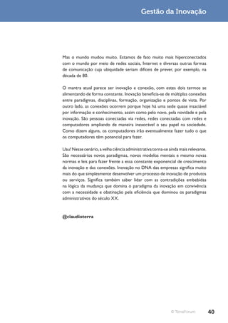 Gestão da Inovação




Mas o mundo mudou muito. Estamos de fato muito mais hiperconectados
com o mundo por meio de redes sociais, Internet e diversas outras formas
de comunicação cuja ubiquidade seriam difíceis de prever, por exemplo, na
década de 80.

O mantra atual parece ser inovação e conexão, com estes dois termos se
alimentando de forma constante. Inovação beneficia-se de múltiplas conexões
entre paradigmas, disciplinas, formação, organização e pontos de vista. Por
outro lado, as conexões ocorrem porque hoje há uma sede quase insaciável
por informação e conhecimento, assim como pelo novo, pela novidade e pela
inovação. São pessoas conectadas via redes, redes conectadas com redes e
computadores ampliando de maneira inexorável o seu papel na sociedade.
Como dizem alguns, os computadores irão eventualmente fazer tudo o que
os computadores têm potencial para fazer.

Uau! Nesse cenário, a velha ciência administrativa torna-se ainda mais relevante.
São necessários novos paradigmas, novos modelos mentais e mesmo novas
normas e leis para fazer frente a essa constante exponencial de crescimento
da inovação e das conexões. Inovação no DNA das empresas significa muito
mais do que simplesmente desenvolver um processo de inovação de produtos
ou serviços. Significa também saber lidar com as contradições embebidas
na lógica da mudança que domina o paradigma da inovação em convivência
com a necessidade e obstinação pela eficiência que dominou os paradigmas
administrativos do século XX.



@claudioterra




                                                             © TerraForum           40
 