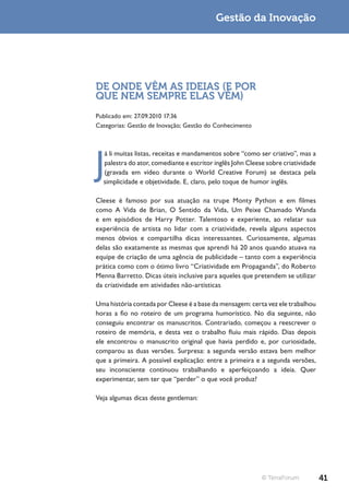 Gestão da Inovação




DE ONDE VÊM AS IDEIAS (E POR
QUE NEM SEMPRE ELAS VÊM)
Publicado em: 27.09.2010 17:36
Categorias: Gestão de Inovação; Gestão do Conhecimento




J
  á li muitas listas, receitas e mandamentos sobre “como ser criativo”, mas a
  palestra do ator, comediante e escritor inglês John Cleese sobre criatividade
  (gravada em vídeo durante o World Creative Forum) se destaca pela
  simplicidade e objetividade. E, claro, pelo toque de humor inglês.

Cleese é famoso por sua atuação na trupe Monty Python e em filmes
como A Vida de Brian, O Sentido da Vida, Um Peixe Chamado Wanda
e em episódios de Harry Potter. Talentoso e experiente, ao relatar sua
experiência de artista no lidar com a criatividade, revela alguns aspectos
menos óbvios e compartilha dicas interessantes. Curiosamente, algumas
delas são exatamente as mesmas que aprendi há 20 anos quando atuava na
equipe de criação de uma agência de publicidade – tanto com a experiência
prática como com o ótimo livro “Criatividade em Propaganda”, do Roberto
Menna Barretto. Dicas úteis inclusive para aqueles que pretendem se utilizar
da criatividade em atividades não-artísticas

Uma história contada por Cleese é a base da mensagem: certa vez ele trabalhou
horas a fio no roteiro de um programa humorístico. No dia seguinte, não
conseguiu encontrar os manuscritos. Contrariado, começou a reescrever o
roteiro de memória, e desta vez o trabalho fluiu mais rápido. Dias depois
ele encontrou o manuscrito original que havia perdido e, por curiosidade,
comparou as duas versões. Surpresa: a segunda versão estava bem melhor
que a primeira. A possível explicação: entre a primeira e a segunda versões,
seu inconsciente continuou trabalhando e aperfeiçoando a ideia. Quer
experimentar, sem ter que “perder” o que você produz?

Veja algumas dicas deste gentleman:




                                                           © TerraForum           41
 
