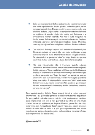 Gestão da Inovação




  ¥¥ Deixe seu inconsciente trabalhar: após entender e se informar muito
     bem sobre o problema ou desafio que está tentando superar, dê um
     tempo para seu cérebro. Distraia-se, divirta-se, ou mesmo tenha uma
     boa noite de sono. Depois volte a se concentrar determinadamente
     no problema. A solução criativa virá muito mais facilmente – e
     provavelmente melhor resolvida. Mas não se iluda: mergulhar no
     desafio antes e dedicar-se depois são passos fundamentais. Funciona:
     foi testado e aprovado por criativos em regiões e épocas diferentes,
     como o próprio John Cleese na Inglaterra e Menna Barretto no Brasil.

  ¥¥ Crie fronteiras de tempo e espaço para trabalhar criativamente: para
     Cleese, em meio ao estresse de lidar com vários problemas e prazos
     ao mesmo tempo é muito difícil ter boas ideias e soluções criativas.
     Ele recomenda criar pequenos “oásis” ao longo do dia, em que seja
     possível se dedicar ao trabalho e à busca de melhores soluções.

  ¥¥ Não seja interrompido: não é frustrante quando estamos
     “embalados” em um trabalho e somos bruscamente interrompidos?
     É difícil retomar o “fio da meada”, certo? Pois o ator inglês é bastante
     enfático ao relembrar que levamos um bom tempo de concentração
     e esforço para criar um “fluxo de ideias”, um estado de espírito
     criativo. Por isso, é um desperdício permitir interrupções quando se
     atinge esse estágio. A recomendação é que o seu “oásis” seja à prova
     de interrupções, ou mesmo contar com fiéis guardiões que impeçam
     intrusos “exceto quando o incêndio já estiver consumindo o edifício
     por uma hora e meia”.

Bem, seguindo as dicas de John Cleese, posso ir dormir e revisar este post
amanhã cedo – ou quem sabe “perdê-lo” e reescrever tudo antes de publicar!
Se você preferir métodos menos radicais, pode simplesmente combinar
essas singelas dicas com tudo o mais que você já leu sobre ter uma atitude
criativa: encarar os problemas por ângulos diferentes, pensar fora da caixa,
testar ideias com “advogados do diabo”, assumir riscos etc., e assim entender
melhor de onde vêm as ideias – e por que frequentemente, em nossos
mundinhos de laptops, distrações, noites mal dormidas e correrias infinitas,
elas simplesmente não dão as caras.



@betodovalleTF



                                                          © TerraForum          42
 