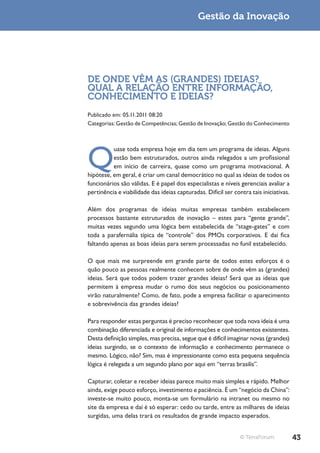 Gestão da Inovação




DE ONDE VÊM AS (GRANDES) IDEIAS?
QUAL A RELAÇÃO ENTRE INFORMAÇÃO,
CONHECIMENTO E IDEIAS?
Publicado em: 05.11.2011 08:20
Categorias: Gestão de Competências; Gestão de Inovação; Gestão do Conhecimento




Q
          uase toda empresa hoje em dia tem um programa de ideias. Alguns
          estão bem estruturados, outros ainda relegados a um profissional
          em início de carreira, quase como um programa motivacional. A
hipótese, em geral, é criar um canal democrático no qual as ideias de todos os
funcionários são válidas. E é papel dos especialistas e níveis gerenciais avaliar a
pertinência e viabilidade das ideias capturadas. Difícil ser contra tais iniciativas.

Além dos programas de ideias muitas empresas também estabelecem
processos bastante estruturados de inovação – estes para “gente grande”,
muitas vezes segundo uma lógica bem estabelecida de “stage-gates” e com
toda a parafernália típica de “controle” dos PMOs corporativos. E daí fica
faltando apenas as boas ideias para serem processadas no funil estabelecido.

O que mais me surpreende em grande parte de todos estes esforços é o
quão pouco as pessoas realmente conhecem sobre de onde vêm as (grandes)
ideias. Será que todos podem trazer grandes ideias? Será que as ideias que
permitem à empresa mudar o rumo dos seus negócios ou posicionamento
virão naturalmente? Como, de fato, pode a empresa facilitar o aparecimento
e sobrevivência das grandes ideias?

Para responder estas perguntas é preciso reconhecer que toda nova ideia é uma
combinação diferenciada e original de informações e conhecimentos existentes.
Desta definição simples, mas precisa, segue que é difícil imaginar novas (grandes)
ideias surgindo, se o contexto de informação e conhecimento permanece o
mesmo. Lógico, não? Sim, mas é impressionante como esta pequena sequência
lógica é relegada a um segundo plano por aqui em “terras brasilis”.

Capturar, coletar e receber ideias parece muito mais simples e rápido. Melhor
ainda, exige pouco esforço, investimento e paciência. É um “negócio da China”:
investe-se muito pouco, monta-se um formulário na intranet ou mesmo no
site da empresa e daí é só esperar: cedo ou tarde, entre as milhares de ideias
surgidas, uma delas trará os resultados de grande impacto esperados.


                                                                © TerraForum            43
 